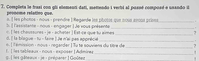 Completa le frasi con gli elementi dati, mettendo i verbi al pɑssé composé e usando il 
pronome relativo que. 
a. [ les photos - nous - prendre ] Regarde les photos que nous avons prises_ 
. 
b. [ l'assistante - nous - engager ] Je vous présente _. 
c. [ les chaussures - je - acheter ] Est-ce que tu aimes _? 
d. [ la blague - tu - faire ] Je n'ai pas apprécié _. 
e. [ l'émission - nous - regarder ] Tu te souviens du titre de _? 
f. [ les tableaux - nous - exposer ] Admirez_ 
g. ( les gâteaux - je - préparer ) Goûtez_