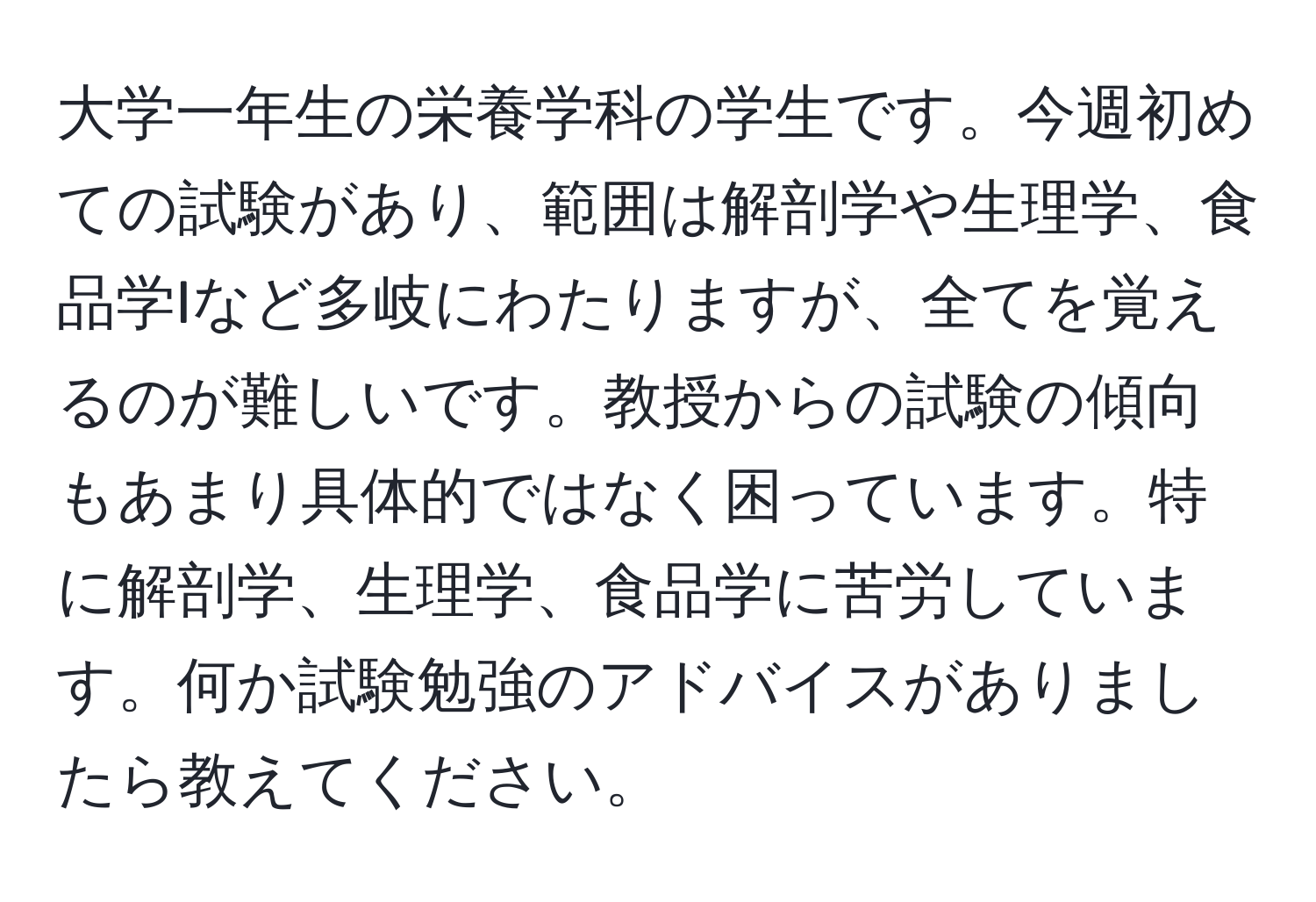 大学一年生の栄養学科の学生です。今週初めての試験があり、範囲は解剖学や生理学、食品学Iなど多岐にわたりますが、全てを覚えるのが難しいです。教授からの試験の傾向もあまり具体的ではなく困っています。特に解剖学、生理学、食品学に苦労しています。何か試験勉強のアドバイスがありましたら教えてください。