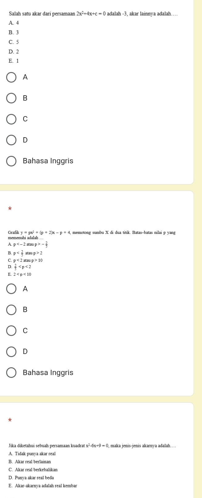 Salah satu akar dari persamaan 2x^2+4x+c=0 adalah -3, akar lainnya adalah……
A. 4
B. 3
C. 5
D. 2
E. 1
A
B
C
D
Bahasa Inggris
Grafik y=px^2+(p+2)x-p+4, , memotong sumbu X di dua titik. Batas-batas nilai p yang
memenuhi adalah . .
A. p atau p>- 2/5 
B p atar p>2
C p<2ataup>10
D.  2/5 
E. 2
A
B
C
D
Bahasa Inggris
*
Jika diketahui sebuah persamaan kuadrat x^2-6x+9=0 , maka jenis-jenis akarnya adalah…...
A. Tidak punya akar real
B. Akar real berlainan
C. Akar real berkebalikan
D. Punya akar real beda
E. Akar-akarnya adalah real kembar