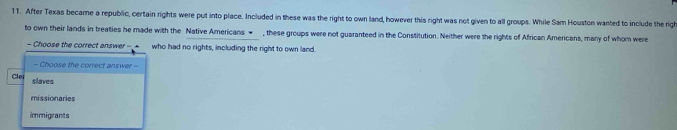 After Texas became a republic, certain rights were put into place. Included in these was the right to own land, however this right was not given to all groups. While Sam Houston wanted to include the righ
to own their lands in treaties he made with the Native Americans ← , these groups were not guaranteed in the Constitution. Neither were the rights of African Americans, many of whom were
- Choose the correct answer--▲_ who had no rights, including the right to own land.
- Choose the correct answer -
Cle; slaves
missionaries
immigrants