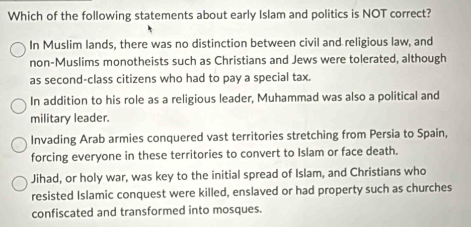 Which of the following statements about early Islam and politics is NOT correct?
In Muslim lands, there was no distinction between civil and religious law, and
non-Muslims monotheists such as Christians and Jews were tolerated, although
as second-class citizens who had to pay a special tax.
In addition to his role as a religious leader, Muhammad was also a political and
military leader.
Invading Arab armies conquered vast territories stretching from Persia to Spain,
forcing everyone in these territories to convert to Islam or face death.
Jihad, or holy war, was key to the initial spread of Islam, and Christians who
resisted Islamic conquest were killed, enslaved or had property such as churches
confiscated and transformed into mosques.