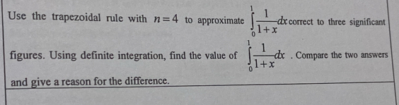 Use the trapezoidal rule with n=4 to approximate ∈tlimits _0^(1frac 1)1+xdxcorrect to three significant 
figures. Using definite integration, find the value of ∈tlimits _0^(1frac 1)1+xdx. Compare the two answers 
and give a reason for the difference.