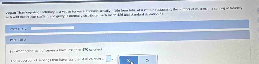 Vegan Thanksgiving: Tofurkey is a vegan turkey substitute, usually made from tofu. At a certain restaurant, the number of calories in a serving of tofurkey 
with wild mushroom stuffing and gravy is normally distributed with mean 486 and standard deviation 34. 
Part: 0 / 2 
Part 1 of 2 
(a) What proportion of servings have less than 470 calories? 
The proportion of servings that have less than 470 calories is □.