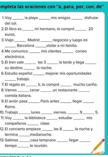 ompleta las oraciones con “a, para, por, con, de” 
1. Voy _la playa _mis amigos _disfrutar 
del sol. 
2.El libro es _mi hermano, lo compró _ 20
euros. 
3. Viajo _Madrid _negocios y luego iré 
_Barcelona _visitar a mi familia. 
4.Me comunico _mis clientes _correo 
electrónico. 
5. El tren sale_ las 3_ la tarde y llega_ 
su destino _la noche. 
6. Estudio español _mejorar mis oportunidades 
_trabajo. 
7. El regalo es _ti, lo compré _mucho cariño. 
8. Vamos _cenar_ un restaurante_ 
comida italiana. 
9. El avión pasa _París antes _llegar_ 
Roma. 
10. Trabajo _lunes _viernes, _9 _5. 
11. Voy_ la biblioteca _estudiar_ mis 
compañeros _clase. 
12.El concierto empieza _las 8_ la noche y 
termina _medianoche. 
13. Salimos _casa temprano _llegar_ 
tiempo_ la reunión.