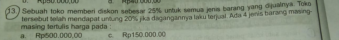 B. Rp50.000,00 a. Rp40.000,00
13.) Sebuah toko memberi diskon sebesar 25% untuk semua jenis barang yang dijualnya. Toko
tersebut telah mendapat untung 20% jika dagangannya laku terjual. Ada 4 jenis barang masing-
masing tertulis harga pada :
a. Rp500.000,00 c. Rp150.000.00