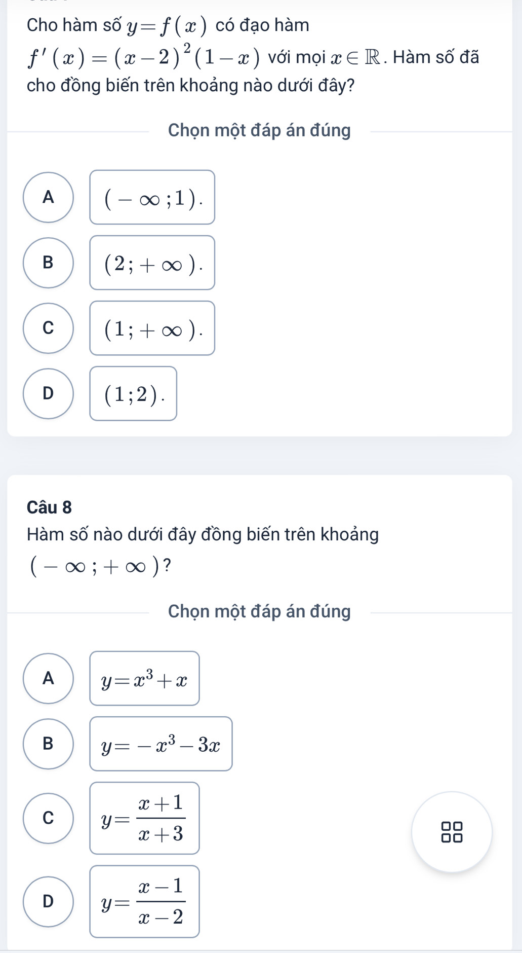 Cho hàm số y=f(x) có đạo hàm
f'(x)=(x-2)^2(1-x) với mọi x∈ R. Hàm Swidehat O đã
cho đồng biến trên khoảng nào dưới đây?
Chọn một đáp án đúng
A (-∈fty ;1).
B (2;+∈fty ).
C (1;+∈fty ).
D (1;2). 
Câu 8
Hàm số nào dưới đây đồng biến trên khoảng
(-∈fty ;+∈fty ) ?
Chọn một đáp án đúng
A y=x^3+x
B y=-x^3-3x
C y= (x+1)/x+3 
D y= (x-1)/x-2 