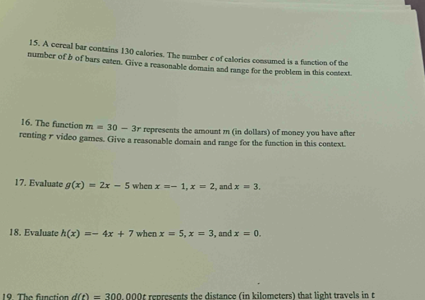 A cereal bar contains 130 calories. The number c of calories consumed is a function of the 
number of b of bars eaten. Give a reasonable domain and range for the problem in this context. 
16. The function m=30-3r represents the amount m (in dollars) of money you have after 
renting 7 video games. Give a reasonable domain and range for the function in this context. 
17. Evaluate g(x)=2x-5 when x=-1, x=2 , and x=3. 
18. Evaluate h(x)=-4x+7 when x=5, x=3 , and x=0. 
19. The function d(t)=300.000t represents the distance (in kilometers) that light travels in t