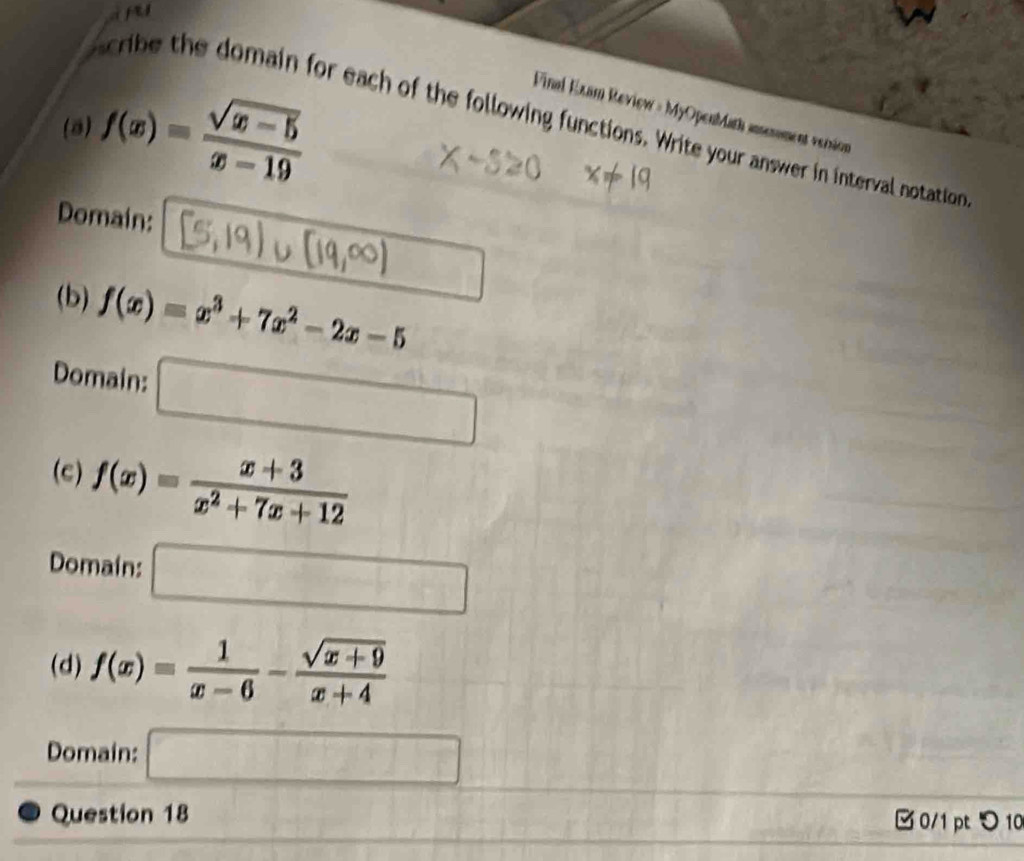 fu
(8) f(x)= (sqrt(x-5))/x-19 
Final Exam Review = MyOpenMath anenment version
be the domain for each of the following functions. Write your answer in interval notation
Domain:
(b) f(x)=x^3+7x^2-2x-5
Domain: □
(c) f(x)= (x+3)/x^2+7x+12 
Domain: □
(d) f(x)= 1/x-6 - (sqrt(x+9))/x+4 
Domain: □ 
Question 18 □ 0/1 pt つ 10