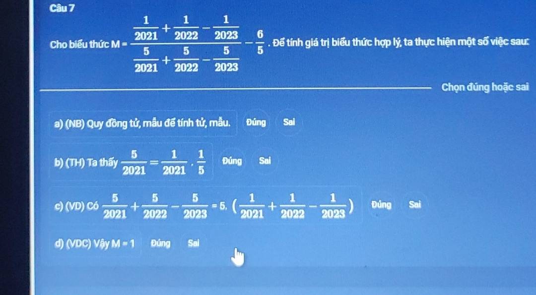 Cho biểu thức M=frac  1/2021 + 1/2022 - 1/2023  5/2021 + 5/2022 - 5/2023 - 6/5 . Để tính giá trị biểu thức hợp lý, ta thực hiện một số việc sau:
Chọn đúng hoặc sai
a) (NB) Quy đồng tử, mẫu để tính tử, mẫu. Đúng Sai
b) (TH) Ta thấy  5/2021 = 1/2021 ·  1/5  Đúng Sai
c) (VD) Có  5/2021 + 5/2022 - 5/2023 =5. ( 1/2021 + 1/2022 - 1/2023 ) Đúng Sai
d) (VDC) Vậy M=1 Đúng Sai