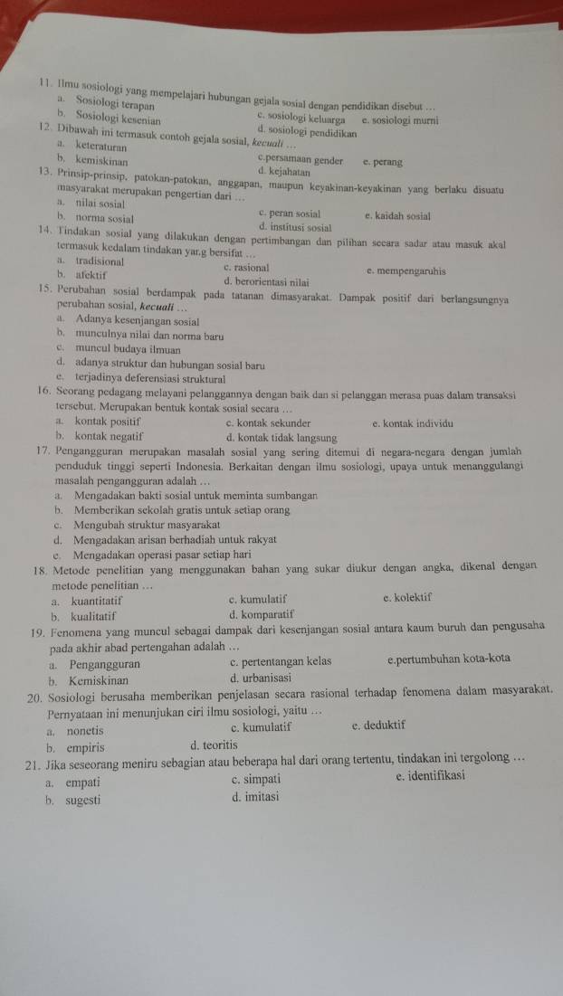 Ilmu sosiologi yang mempelajari hubungan gejala sosial dengan pendidikan disebut …..
a. Sosiologi terapan
c. sosiologi keluarga e. sosiologi murni
b. Sosiologi kesenian d. sosiologi pendidikan
12. Dibawah ini termasuk contoh gejala sosial, kecuali ...
a. keteraturan c.persamaan gender e. perang
b. kemiskinan d. kejahatan
13. Prinsip-prinsip, patokan-patokan, anggapan, maupun keyakinan-keyakinan yang berlaku disuatu
masyarakat merupakan pengertian dari ...
a. nilai sosial c. peran sosial e. kaidah sosial
b. norma sosial d. institusi sosial
14. Tindakan sosial yang dilakukan dengan pertimbangan dan pilihan secara sadar atau masuk akal
termasuk kedalam tindakan yar.g bersifat ...
a. tradisional c. rasional e. mempengaruhis
b. atcktif d. berorientasi nilai
15. Perubahan sosial berdampak pada tatanan dimasyarakat. Dampak positif dari berlangsungnya
perubahan sosial, kecuali ...
a. Adanya kesenjangan sosial
b. munculnya nilai dan norma baru
c. muncul budaya ilmuan
d. adanya struktur dan hubungan sosial baru
e. terjadinya deferensiasi struktural
16. Seorang pedagang melayani pelanggannya dengan baik dan si pelanggan merasa puas dalam transaksi
tersebut. Merupakan bentuk kontak sosial secara ...
a. kontak positif c. kontak sekunder e. kontak individu
b. kontak negatif d. kontak tidak langsung
17. Pengangguran merupakan masalah sosial yang sering ditemui di negara-negara dengan jumlah
penduduk tinggi seperti Indonesia. Berkaitan dengan ilmu sosiologi, upaya untuk menanggulangi
masalah pengangguran adalah ….
a. Mengadakan bakti sosial untuk meminta sumbangan
b. Memberikan sekolah gratis untuk setiap orang
c. Mengubah struktur masyarakat
d. Mengadakan arisan berhadiah untuk rakyat
e. Mengadakan operasi pasar setiap hari
18. Metode penelitian yang menggunakan bahan yang sukar diukur dengan angka, dikenal dengan
metode penelitian ….
a. kuantitatif c. kumulatif e. kolektif
b. kualitatif d. komparatif
19. Fenomena yang muncul sebagai dampak dari kesenjangan sosial antara kaum buruh dan pengusaha
pada akhir abad pertengahan adalah ..
a. Pengangguran c. pertentangan kelas e.pertumbuhan kota-kota
b. Kemiskinan d. urbanisasi
20. Sosiologi berusaha memberikan penjelasan secara rasional terhadap fenomena dalam masyarakat.
Pernyataan ini menunjukan ciri ilmu sosiologi, yaitu ...
a. nonetis c. kumulatif e. deduktif
b. empiris d. teoritis
21. Jika seseorang meniru sebagian atau beberapa hal dari orang tertentu, tindakan ini tergolong ...
a. empati c. simpati e. identifikasi
b. sugesti d. imitasi