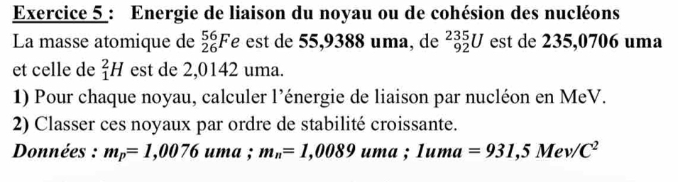 Energie de liaison du noyau ou de cohésion des nucléons 
La masse atomique de _(26)^(56)Fe est de 55,9388 uma, de _(92)^(235)U est de 235,0706 uma 
et celle de _1^(2H est de 2,0142 uma. 
1) Pour chaque noyau, calculer l’énergie de liaison par nucléon en MeV. 
2) Classer ces noyaux par ordre de stabilité croissante. 
Données : m_p)=1,0076 uma ; m_n=1,0089uma; 1uma=931,5Mev/C^2