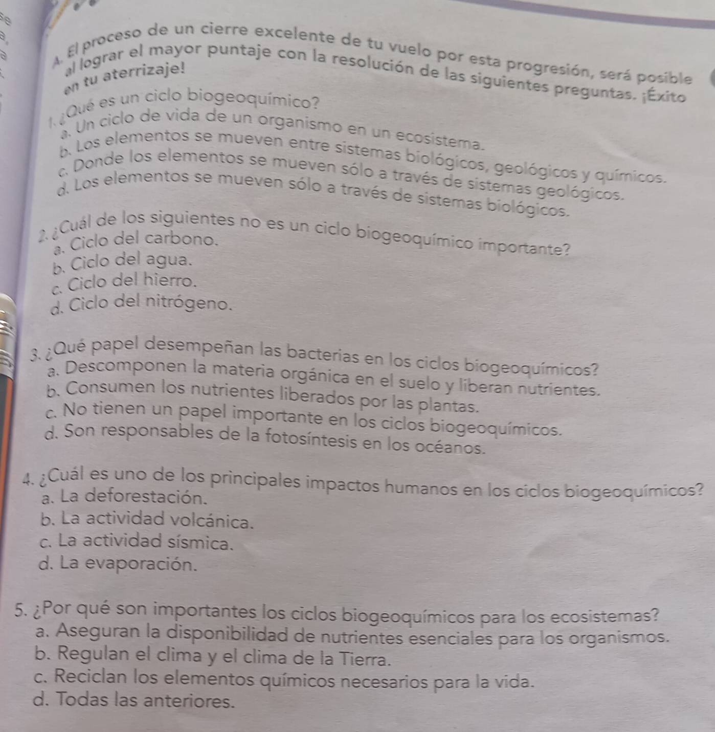 a
A El proceso de un cierre excelente de tu vuelo por esta progresión, será posible
n tu aterrizaje!
al lograr el mayor puntaje con la resolución de las siguientes preguntas. ¡Éxito
1¿Qué es un ciclo biogeoquímico?
à. Un ciclo de vida de un organísmo en un ecosistema.
b. Los elementos se mueven entre sistemas biológicos, geológicos y químicos.
c Donde los elementos se mueven sólo a través de sistemas geológicos.
d. Los elementos se mueven sólo a través de sistemas biológicos.
2¿Cuál de los siguientes no es un ciclo biogeoquímico importante?
a. Ciclo del carbono.
b. Ciclo del agua.
c. Ciclo del hierro.
d. Ciclo del nitrógeno.
3. ¿Qué papel desempeñan las bacterías en los ciclos biogeoquímicos?
a. Descomponen la materia orgánica en el suelo y líberan nutrientes.
b. Consumen los nutrientes liberados por las plantas.
c. No tienen un papel importante en los ciclos biogeoquímicos.
d. Son responsables de la fotosíntesis en los océanos.
4. ¿Cuál es uno de los principales impactos humanos en los ciclos biogeoquímicos?
a. La deforestación.
b. La actividad volcánica.
c. La actividad sísmica.
d. La evaporación.
5. ¿Por qué son importantes los ciclos biogeoquímicos para los ecosistemas?
a. Aseguran la disponibilidad de nutrientes esenciales para los organismos.
b. Regulan el clima y el clima de la Tierra.
c. Reciclan los elementos químicos necesarios para la vida.
d. Todas las anteriores.