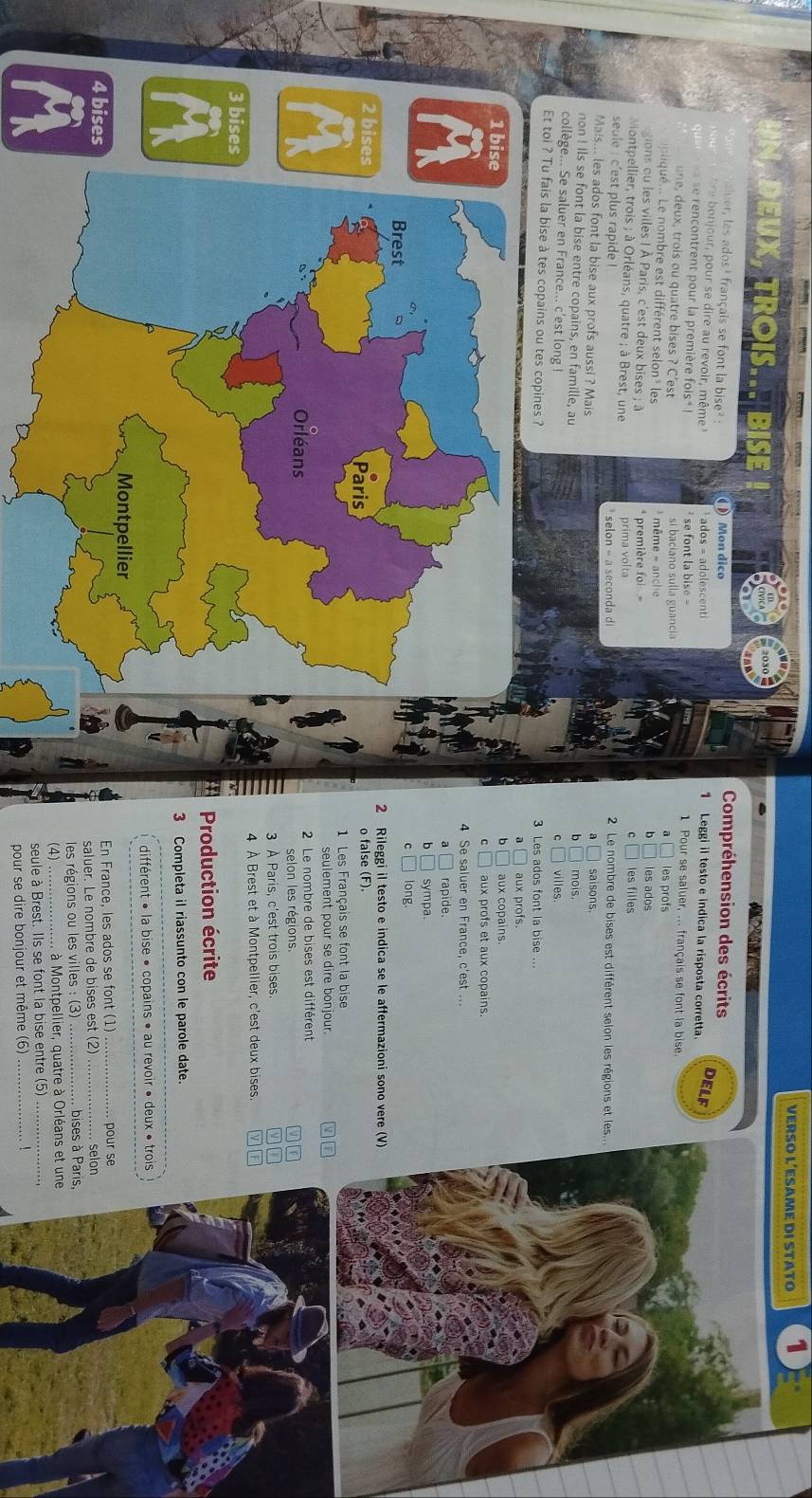 VERSO L´ESAME DI STATO 1
bise
Compréhension des écrits
auer les ados' français se font la bise? :    Mon dico 1 Leggi il testo e indica la risposta corretta.
o njour , pour se dire au revoir, même ados = adolescenti
DELF
se rencontrent pour la première fois  se font la bise - 1 Pour se saluer, ... français se font la bise
une, deux, trois ou quatre bises ? C'est si baciano sulla guancia les profs
é    Le  nom  est différent selon les * même - anch b les ados
gions ou les villes ! À Paris, c'est deux bises ; à première foi les filles
Montpellier, trois ; à Orléans, quatre ; à Brest, une prima volta  2 Le nombre de bises est différent selon les régions et les...
seule : c'est plus rapide !
Mais... les ados font la bise aux profs aussi ? Mais saisons.
non ! Ils se font la bise entre copains, en famille, au mois
b
collège... Se saluer en France... c'est long ! villes
Et toi ? Tu fais la bise à tes copains ou tes copines ? 3 Les ados font la bise ...
a aux profs.
b
1 bise aux copains.
c aux profs et aux copains.
9 4 Se saluer en France, c'est ...
a rapide.
b sympa
Brest
C long
2 Rileggi il testo e indica se le affermazioni sono vere (V)
2 bises
Paris
o false (F).
1 Les Français se font la bise
seulement pour se dire bonjour.
Orléans  2 Le nombre de bises est différent
selon les régions. a
3 À Paris, c'est trois bises.
3 bises 4 À Brest et à Montpellier, c'est deux bises.
Production écrite
3 Completa il riassunto con le parole date.
différent » la bise « copains » au revoir « deux » trois
Montpellier
4 bises En France, les ados se font (1) pour se
saluer. Le nombre de bises est (2)
les régions ou les villes : (3) _, bises à Paris,
(4) ..   à Montpellier, quatre à Orléans et une
seule à Brest. Ils se font la bise entre (5)_
pour se dire bonjour et même (6) !