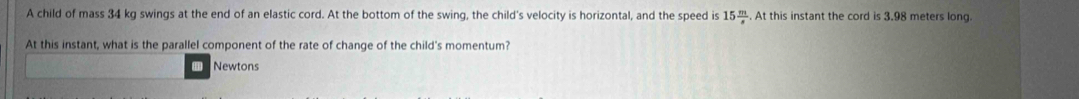 A child of mass 34 kg swings at the end of an elastic cord. At the bottom of the swing, the child's velocity is horizontal, and the speed is 15 m/s . At this instant the cord is 3.98 meters long. 
At this instant, what is the parallel component of the rate of change of the child's momentum? 
Newtons