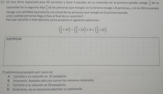 Un bus tiene capacidad para 40 personas y hace 4 paradas en su recorrido en la primera parada recoge  1/2  de su
capacidad en la segunda deja  4/5  de las personas que recogió; en la tercera recoge a 8 personas, y en la última parada
recoge una cantidad equivalente a la mitad de las personas que recogió en la primera parada.
¿Con cuántas personas llega el bus al final de su recorrido?.
Para dar solución a este ejercicio Laura propone el siguiente polinomio:
( 1/2 *40)-( 4/5 *20)+8+( 1/2 *20)
JUSTIFICAR
El polinomio propuesto por Laura es:
A. Correcto y su solución es 22 pasajeros
B. Incorrecto bastaba solo con sumar los números racionales.
C. Correcto y su solución es 20 pasajeros
D. Incorrecto, no es necesario plantear un polinomio.