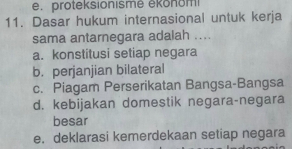 e. proteksionismė ékonomi
11. Dasar hukum internasional untuk kerja
sama antarnegara adalah ....
a. konstitusi setiap negara
b. perjanjian bilateral
c. Piagam Perserikatan Bangsa-Bangsa
d. kebijakan domestik negara-negara
besar
e. deklarasi kemerdekaan setiap negara