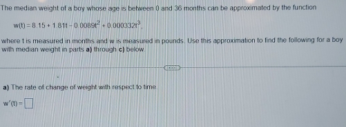 The median weight of a boy whose age is between 0 and 36 months can be approximated by the function
w(t)=8.15+1.81t-0.0089t^2+0.000332t^3, 
where t is measured in months and w is measured in pounds. Use this approximation to find the following for a boy 
with median weight in parts a) through c) below 
a) The rate of change of weight with respect to time
w'(t)=□