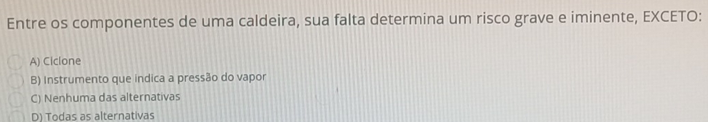 Entre os componentes de uma caldeira, sua falta determina um risco grave e iminente, EXCETO:
A) Ciclone
B) Instrumento que indica a pressão do vapor
C) Nenhuma das alternativas
D) Todas as alternativas