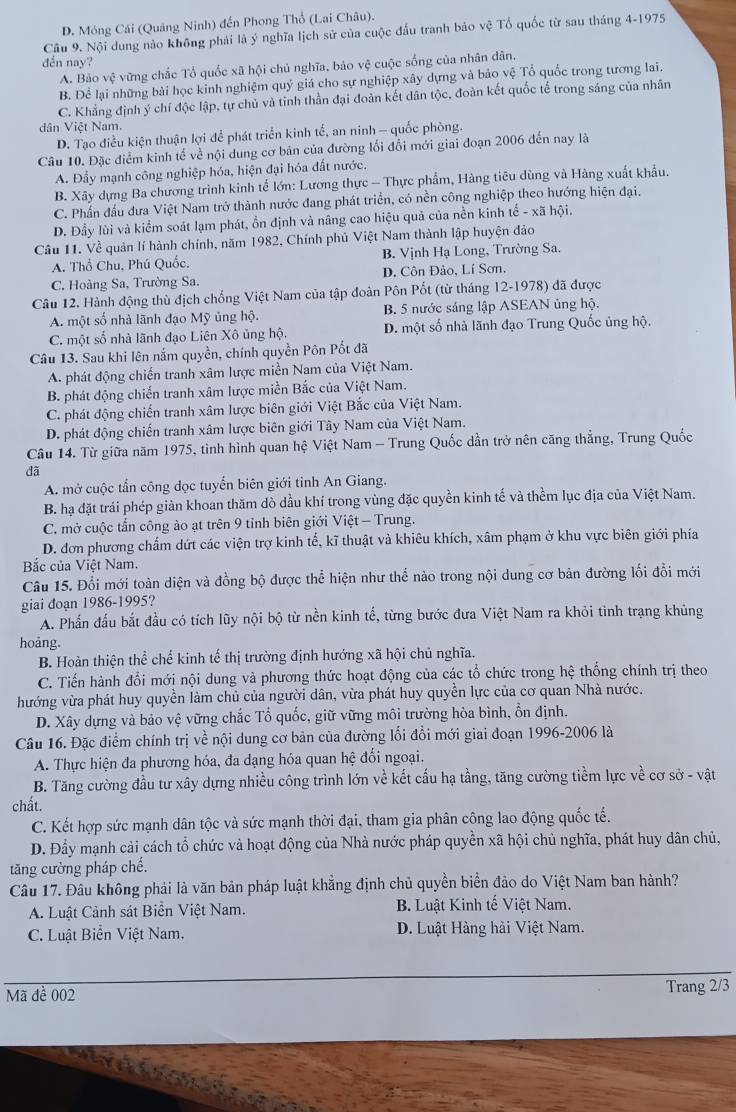 D. Móng Cái (Quảng Ninh) đến Phong Thổ (Lai Châu).
Câu 9. Nội dung nào không phải là ý nghĩa lịch sử của cuộc đấu tranh bảo vệ Tổ quốc từ sau tháng 4-1975
đến nay?
A. Bảo vệ vững chắc Tổ quốc xã hội chủ nghĩa, bảo vệ cuộc sống của nhân dân.
B. Để lại những bài học kinh nghiệm quý giá cho sự nghiệp xây dựng và bảo vệ Tổ quốc trong tương lai.
C. Khẳng định ý chí độc lập, tự chủ và tinh thần đại đoàn kết dân tộc, đoàn kết quốc tế trong sáng của nhân
dân Việt Nam.
D. Tạo điều kiện thuận lợi để phát triển kinh tế, an ninh - quốc phòng.
Câu 10. Đặc điểm kinh tế về nội dung cơ bản của đường lối đổi mới giai đoạn 2006 đến nay là
A. Đẩy mạnh công nghiệp hóa, hiện đại hóa đất nước.
B. Xây dựng Ba chương trình kinh tế lớn: Lương thực - Thực phẩm, Hàng tiêu dùng và Hàng xuất khẩu.
C. Phần đầu đưa Việt Nam trở thành nước đang phát triển, có nền công nghiệp theo hướng hiện đại.
D. Đầy lùi và kiểm soát lạm phát, ồn định và nâng cao hiệu quả của nền kinh tế - xã hội.
Câu 11. Về quản lí hành chính, năm 1982, Chính phủ Việt Nam thành lập huyện đảo
A. Thổ Chu, Phú Quốc. B. Vịnh Hạ Long, Trường Sa.
C. Hoàng Sa, Trường Sa. D. Côn Đảo, Lí Sơn,
Câu 12. Hành động thù địch chống Việt Nam của tập đoàn Pôn Pốt (từ tháng 12-1978) đã được
A. một số nhà lãnh đạo Mỹ ủng hộ. B. 5 nước sáng lập ASEAN ủng hộ.
C. một số nhà lãnh đạo Liên Xô ủng hộ. D. một số nhà lãnh đạo Trung Quốc ủng hộ.
Câu 13. Sau khi lên nắm quyền, chính quyền Pôn Pốt đã
A. phát động chiến tranh xâm lược miền Nam của Việt Nam.
B. phát động chiến tranh xâm lược miền Bắc của Việt Nam.
C. phát động chiến tranh xâm lược biên giới Việt Bắc của Việt Nam.
D. phát động chiến tranh xâm lược biên giới Tây Nam của Việt Nam.
Câu 14. Từ giữa năm 1975, tình hình quan hệ Việt Nam - Trung Quốc dần trở nên căng thẳng, Trung Quốc

A. mở cuộc tấn công dọc tuyến biên giới tỉnh An Giang.
B. hạ đặt trái phép giản khoan thăm dò dầu khí trong vùng đặc quyền kinh tế và thềm lục địa của Việt Nam.
C. mở cuộc tấn công ào ạt trên 9 tỉnh biên giới Việt - Trung.
D. đơn phương chẩm dứt các viện trợ kinh tế, kĩ thuật và khiêu khích, xâm phạm ở khu vực biên giới phía
Bắc của Việt Nam.
Câu 15. Đổi mới toàn diện và đồng bộ được thể hiện như thể nào trong nội dung cơ bản đường lối đổi mới
giai đoạn 1986-1995?
A. Phần đấu bắt đầu có tích lũy nội bộ từ nền kinh tế, từng bước đưa Việt Nam ra khỏi tình trạng khủng
hoảng.
B. Hoàn thiện thể chế kinh tế thị trường định hướng xã hội chủ nghĩa.
C. Tiến hành đổi mới nội dung và phương thức hoạt động của các tổ chức trong hệ thống chính trị theo
hướng vừa phát huy quyền làm chủ của người dân, vừa phát huy quyền lực của cơ quan Nhà nước.
D. Xây dựng và bảo vệ vững chắc Tổ quốc, giữ vững môi trường hòa bình, ổn định.
Câu 16. Đặc điểm chính trị về nội dung cơ bản của đường lối đổi mới giai đoạn 1996-2006 là
A. Thực hiện đa phương hóa, đa dạng hóa quan hệ đối ngoại.
B. Tăng cường đầu tư xây dựng nhiều công trình lớn về kết cấu hạ tầng, tăng cường tiềm lực về cơ sở - vật
chất.
C. Kết hợp sức mạnh dân tộc và sức mạnh thời đại, tham gia phân công lao động quốc tế.
D. Đầy mạnh cải cách tổ chức và hoạt động của Nhà nước pháp quyền xã hội chủ nghĩa, phát huy dân chủ,
tăng cường pháp chế.
Câu 17. Đâu không phải là văn bản pháp luật khẳng định chủ quyền biển đảo do Việt Nam ban hành?
A. Luật Cảnh sát Biển Việt Nam. B. Luật Kinh tế Việt Nam.
C. Luật Biển Việt Nam. D. Luật Hàng hải Việt Nam.
Mã đề 002 Trang 2/3