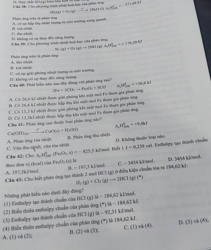 Hợp chất SO₂(g) kém bên hơn về mật
Câu 38: Cho phương trình nhiệt hoá học của phản ứng. △ _rH_(298)^0=-571,68kJ
2H_2(g)+O_2(g)xrightarrow f°2H_2O (1)
Phản ứng trên là phản ứng
A. có sự hấp thụ nhiệt lượng từ môi trường xung quanh.
B. toả nhiệt.
C. thu nhiệt.
D. không có sự thay đổi năng lượng.
Câu 39: Cho phương trình nhiệt hoá học của phản ứng: △ _rH_(298)^0=+179,20kJ
N_2(g)+O_2(g)to 2NO(g 1
Phản ứng trên là phản ứng
A. thu nhiệt.
B. toả nhiệt.
C. có sự giải phóng nhiệt lượng ra môi trường.
D. không có sự thay đổi năng lượng.
Câu 40: Phát biểu nào sau đây đúng với phản ứng sau? △ _rH_(298)^0=+26,6kJ
2Fe+3CO_2to Fe_2O_3+3CO
A. Cỏ 26,6 kJ nhiệt được giải phóng khi một mol Fe tham gia phản ứng.
B. Cỏ 26,6 kJ nhiệt được hấp thụ khi một mol Fe tham gia phản ứng.
C. Có 13,3 kJ nhiệt được giải phóng khi một mol Fe tham gia phản ứng.
D. Có 13,3kJ nhiệt được hấp thụ khi một mol Fe tham gia phản ứng.
Câu 41: Phản ứng sau thuộc loại phản ứng nào?
△ _rH_(298)^0=+9,0kJ
Cu(OH)_2(s)xrightarrow t°CuO(s)+H_2O(l)
A. Phản ứng tỏa nhiệt. B. Phản ứng thu nhiệt.
C. Vừa thu nhiệt, vừa tỏa nhiệt. D. Không thuộc loại nào.
Câu 42: Cho △ _fH_(298)^0(Fe_2O_3,s)=-825,5 5 kJ/mol. Biết 1J=0,239cal. Enthalpy tạo thành chuẩn
theo đơn vị (kcal) của Fe_2O_3(s) là
A. 197,3kJ/mol. B. − 197,3 kJ/mol. C. − 3454 kJ/mol. D. 3454 kJ/mol.
Câu 43: Cho biết phản ứng tạo thành 2 mol HCl (g) ở điều kiện chuẩn tỏa ra 184,62 kJ:
H_2(g)+Cl_2(g)to 2HCl(g) (*)
Những phát biểu nào dưới đây đúng?
(1) Enthalpy tạo thành chuẩn của HCl (g) là − 184,62 kJ/mol.
(2) Biến thiên enthalpy chuẩn của phản ứng (*) là − 184,62 kJ.
(3) Enthalpy tạo thành chuẩn của HCl (g) là - 92,31 kJ/mol.
(4) Biến thiên enthalpy chuẩn của phản ứng (*) là 184,62 kJ.
A. (1) và (2); B. (2) và (3); C. (1) và (4). D. (3) và (4);