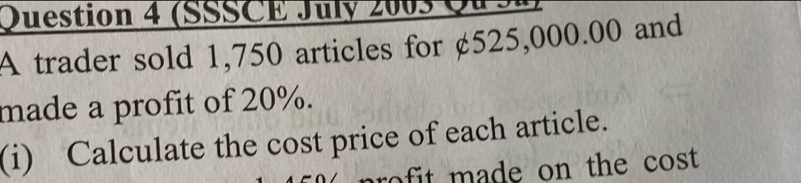 (SSSCE July 2005 Q 
A trader sold 1,750 articles for ¢525,000.00 and 
made a profit of 20%. 
(i) Calculate the cost price of each article. 
r t m ade on the cost.