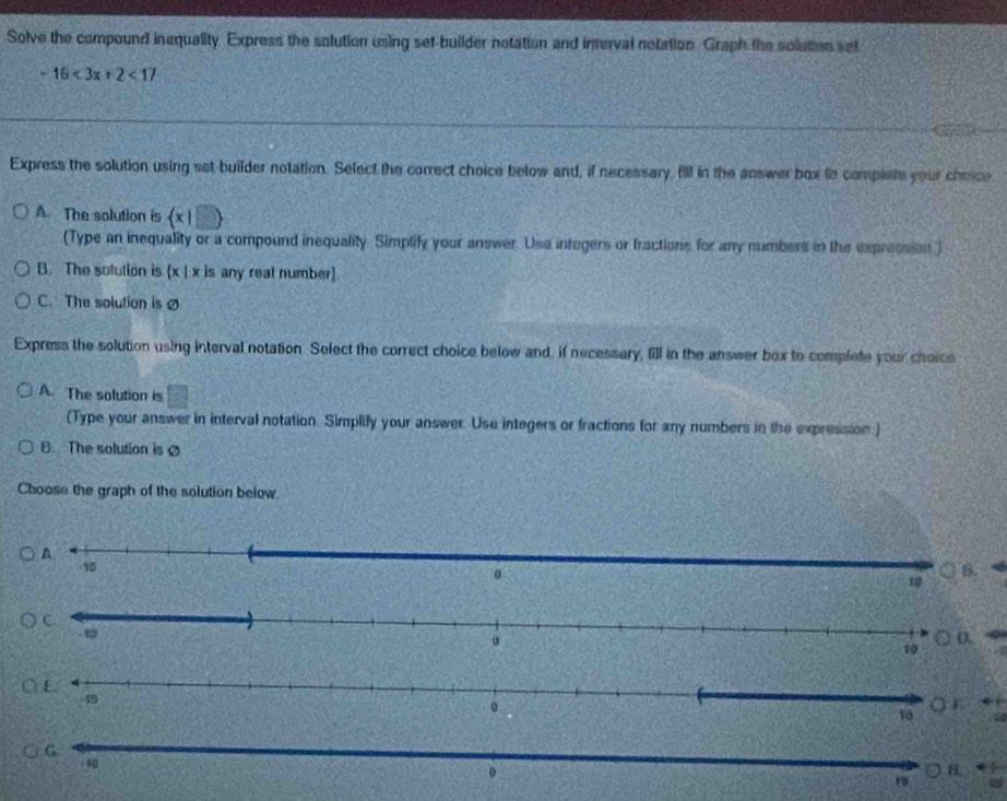 Solve the compound inequality Express the solution using set-builder notation and interval notation Graph the solution set
-16<3x+2<17</tex> 
Express the solution using set builder notation. Select the correct choice below and, if necessary, fill in the answer box to complete your cheice
A. The solution is  x|□ 
(Type an inequality or a compound inequality. Simptify your answer. Usa integers or fractions for any numbers in the expression)
B. The solution is (x | x is any real number)
C. The solution is ø
Express the solution using interval notation Solect the correct choice below and, if necessary, fill in the answer box to complete your choics
A. The solution is □ 
(Type your answer in interval notation. Simplify your answer. Use integers or fractions for any numbers in the expression)
B. The solution is 
Choose the graph of the solution below.
