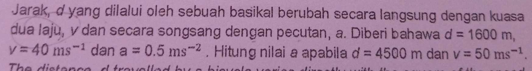 Jarak, d yang dilalui oleh sebuah basikal berubah secara langsung dengan kuasa 
dua laju, v dan secara songsang dengan pecutan, a. Diberi bahawa d=1600m,
v=40ms^(-1) dan a=0.5ms^(-2). Hitung nilai a apabila d=4500m dan v=50ms^(-1). 
The distence d travalled