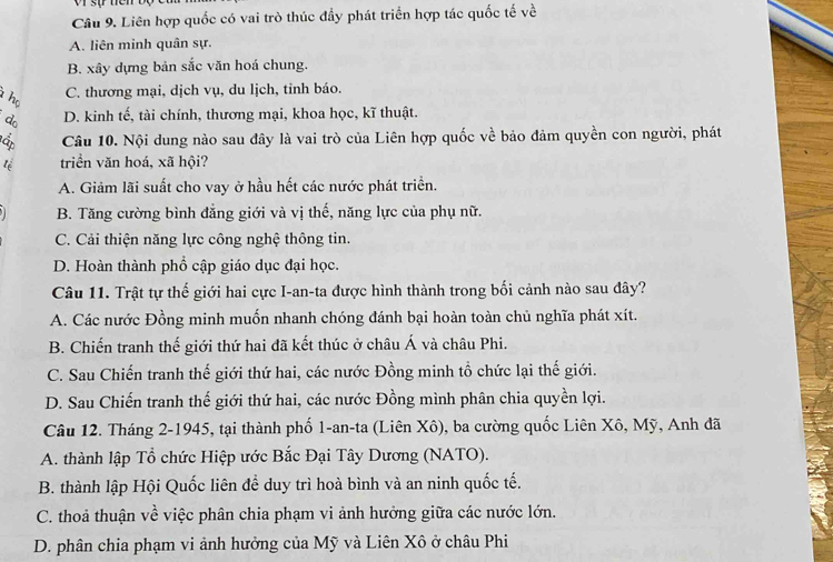 Liên hợp quốc có vai trò thúc đầy phát triển hợp tác quốc tế về
A. liên minh quân sự.
B. xây dựng bản sắc văn hoá chung.
họ
C. thương mại, dịch vụ, du lịch, tỉnh báo.
d D. kinh tế, tài chính, thương mại, khoa học, kĩ thuật.
Ấ Câu 10. Nội dung nào sau đây là vai trò của Liên hợp quốc về bảo đảm quyền con người, phát
tể triển văn hoá, xã hội?
A. Giảm lãi suất cho vay ở hầu hết các nước phát triển.
B. Tăng cường bình đẳng giới và vị thế, năng lực của phụ nữ.
C. Cải thiện năng lực công nghệ thông tin.
D. Hoàn thành phổ cập giáo dục đại học.
Câu 11. Trật tự thế giới hai cực I-an-ta được hình thành trong bối cảnh nào sau đây?
A. Các nước Đồng minh muốn nhanh chóng đánh bại hoàn toàn chủ nghĩa phát xít.
B. Chiến tranh thế giới thứ hai đã kết thúc ở châu Á và châu Phi.
C. Sau Chiến tranh thế giới thứ hai, các nước Đồng minh tổ chức lại thế giới.
D. Sau Chiến tranh thế giới thứ hai, các nước Đồng mình phân chia quyền lợi.
Câu 12. Tháng 2-1945, tại thành phố 1-an-ta (Liên Xô), ba cường quốc Liên Xô, Mỹ, Anh đã
A. thành lập Tổ chức Hiệp ước Bắc Đại Tây Dương (NATO).
B. thành lập Hội Quốc liên để duy trì hoà bình và an ninh quốc tế.
C. thoả thuận về việc phân chia phạm vi ảnh hưởng giữa các nước lớn.
D. phân chia phạm vi ảnh hưởng của Mỹ và Liên Xô ở châu Phi