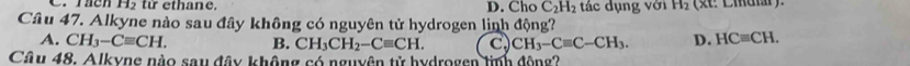 th a n e. D. Cho C_2H_2 tác dụng với H_2 (st: Ciular).
Câu 47. Alkyne nào sau đây không có nguyên tử hydrogen linh động?
A. CH_3-Cequiv CH. B. CH_3CH_2-Cequiv CH. c, CH_3-Cequiv C-CH_3. D. HCequiv CH. 
Câu 48. Alkyne nào sau đây không có nguyên tử hydrogen linh động?