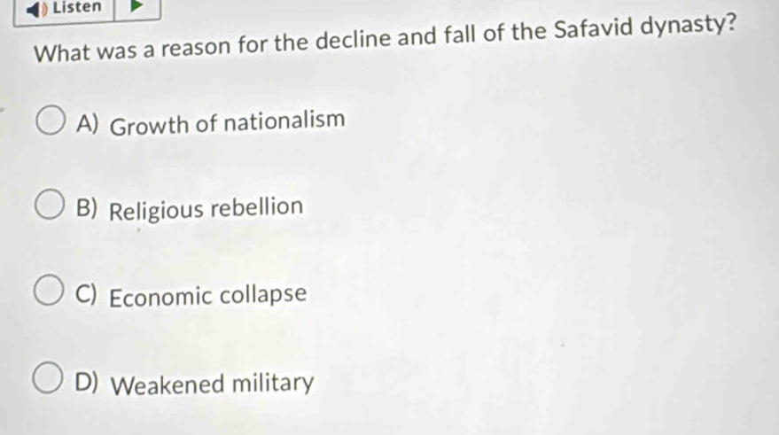 Listen
What was a reason for the decline and fall of the Safavid dynasty?
A) Growth of nationalism
B) Religious rebellion
C) Economic collapse
D) Weakened military