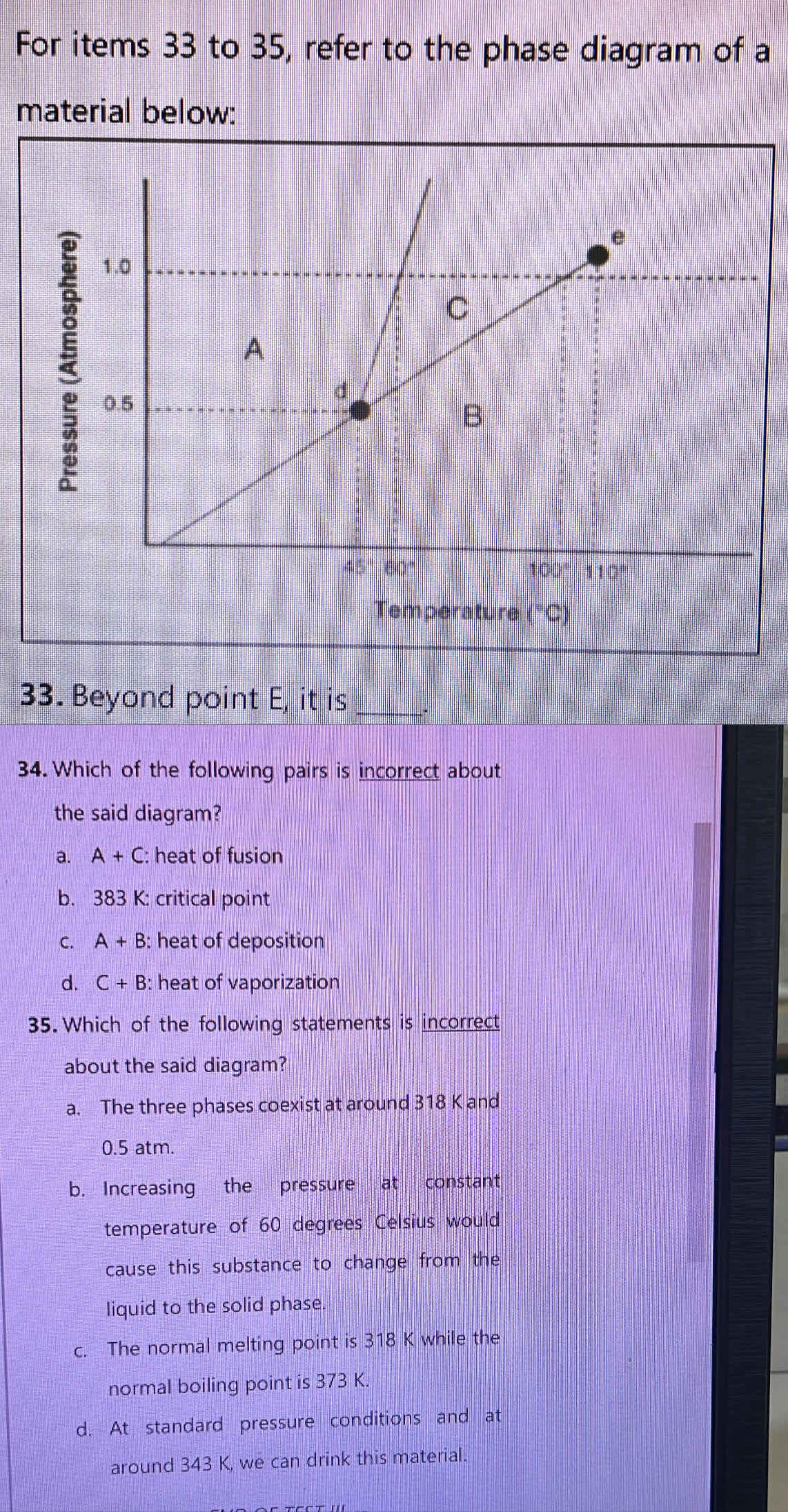 For items 33 to 35, refer to the phase diagram of a
material below:
33. Beyond point E, it is
34. Which of the following pairs is incorrect about
the said diagram?
a. A+C: heat of fusion
b. 383 K: critical point
C. A+B : heat of deposition
d. C+B : heat of vaporization
35. Which of the following statements is incorrect
about the said diagram?
a. The three phases coexist at around 318 K and
0.5 atm.
b. Increasing the pressure at constant
temperature of 60 degrees Celsius would
cause this substance to change from the
liquid to the solid phase.
c. The normal melting point is 318 K while the
normal boiling point is 373 K.
d. At standard pressure conditions and at
around 343 K, we can drink this material.