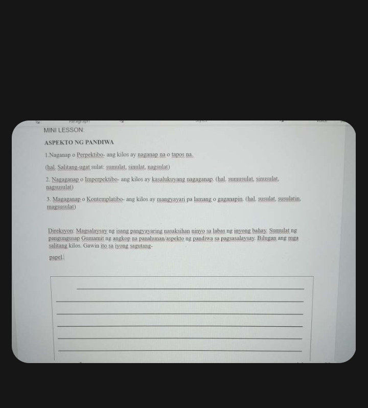 MINI LESSON: 
ASPEKTO NG PANDIWA 
1.Naganap o Perpektibo- ang kilos ay naganap na o tapos na. 
(hal. Salitang-ugat sulat: sumulat, sinulat, nagsulat) 
2. Nagaganap o Imperpektibo- ang kilos ay kasalukuyang nagaganap. (hal. sumusulat, sinusulat, 
nagsusulat) 
3. Magaganap o Kontemplatibo- ang kilos ay mangyayari pa lamang o gaganapin. (hal. susulat, susulatin, 
magsusular) 
Direksyon: Magsalaysay ng isang pangyayaring nasaksihan ninyo sa labas ng inyong bahay. Sumulat ng 
pangungusap Gumamit ng angkop na panahunan/aspekto ng pandiwa sa pagsasalaysay. Bilugan ang mga 
salitang kilos. Gawin ito sa iyong sagutang- 
papel. 
_ 
_ 
_ 
_ 
_ 
_