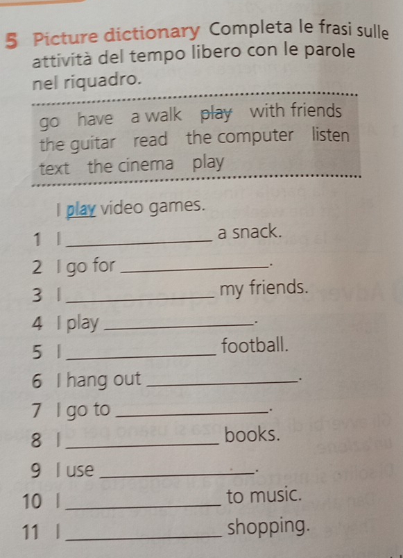 Picture dictionary Completa le frasi sulle 
attività del tempo libero con le parole 
nel riquadro. 
go have a walk play with friends 
the guitar read the computer listen 
text the cinema play 
I play video games. 
1 | _a snack. 
2 l go for_ 
. 
3 1 _my friends. 
4 I play _. 
5 1 _football. 
6 I hang out_ 
. 
7 l go to _. 
8 1 _books. 
9 l use _. 
10 l _to music. 
11 l _shopping.