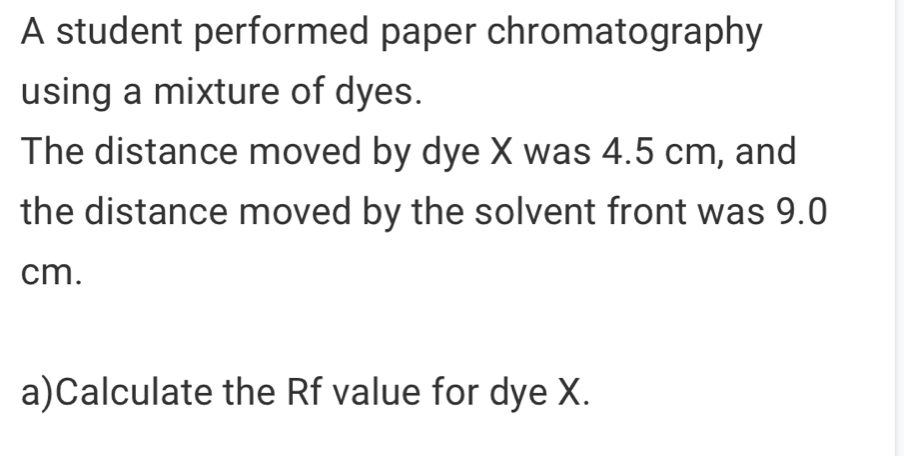 A student performed paper chromatography 
using a mixture of dyes. 
The distance moved by dye X was 4.5 cm, and 
the distance moved by the solvent front was 9.0
cm. 
a)Calculate the Rf value for dye X.