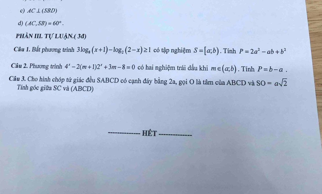 c) AC⊥ (SBD)
d) (AC,SB)=60°. 
phÀN III. Tự LUẠN.( 3đ)
Câu 1. Bất phương trình 3log _8(x+1)-log _2(2-x)≥ 1 có tập nghiệm S=[a;b). Tính P=2a^2-ab+b^2
Câu 2. Phương trình 4^x-2(m+1)2^x+3m-8=0 có hai nghiệm trái dấu khi m∈ (a;b). Tính P=b-a. 
Câu 3. Cho hình chóp tứ giác đều SABCD có cạnh đáy bằng 2a, gọi O là tâm của ABCD và SO=asqrt(2)
Tính góc giữa SC và (ABCD)
_HÉT_