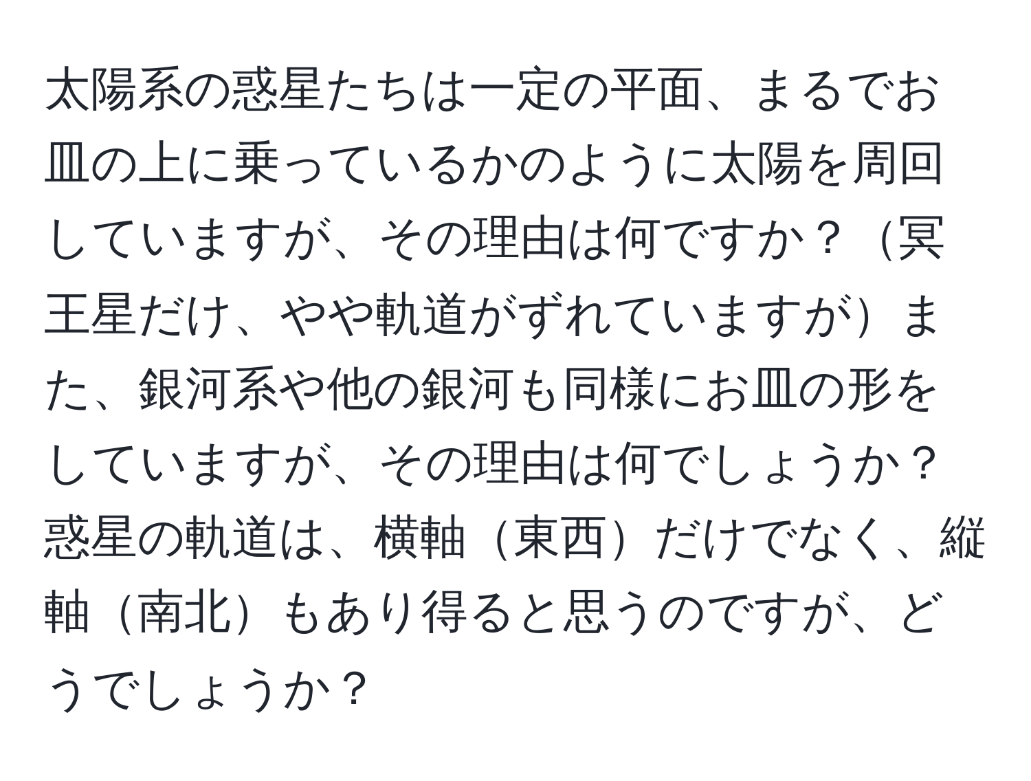 太陽系の惑星たちは一定の平面、まるでお皿の上に乗っているかのように太陽を周回していますが、その理由は何ですか？冥王星だけ、やや軌道がずれていますがまた、銀河系や他の銀河も同様にお皿の形をしていますが、その理由は何でしょうか？惑星の軌道は、横軸東西だけでなく、縦軸南北もあり得ると思うのですが、どうでしょうか？