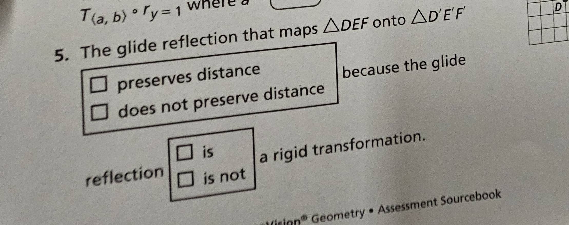 T_(a,b)circ r_y=1 where a
5. The glide reflection that maps △ DEF onto △ D'E'F'
D
preserves distance
because the glide
does not preserve distance
□ is
reflection a rigid transformation.
is not
ision^(60) Geometry • Assessment Sourcebook