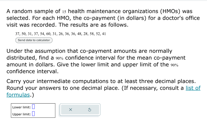 A random sample of 15 health maintenance organizations (HMOs) was 
selected. For each HMO, the co-payment (in dollars) for a doctor's office 
visit was recorded. The results are as follows.
37, 50, 31, 37, 54, 60, 31, 26, 36, 36, 48, 28, 58, 52, 41
Send data to calculator 
Under the assumption that co-payment amounts are normally 
distributed, find a 9% confidence interval for the mean co-payment 
amount in dollars. Give the lower limit and upper limit of the 90%
confidence interval. 
Carry your intermediate computations to at least three decimal places. 
Round your answers to one decimal place. (If necessary, consult a list of 
formulas.) 
Lower limit: □
× S 
Upper limit: □