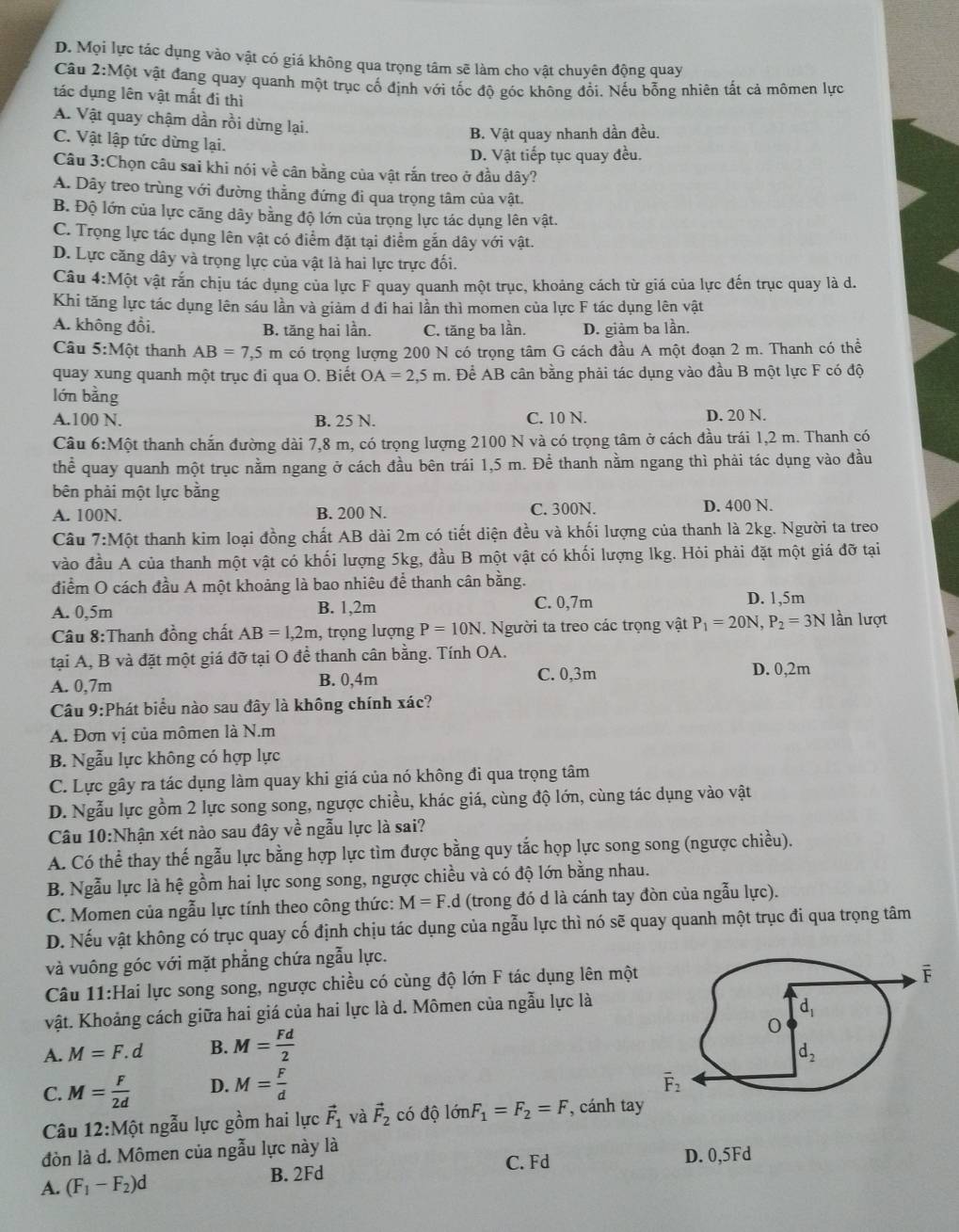 D. Mọi lực tác dụng vào vật có giá không qua trọng tâm sẽ làm cho vật chuyên động quay
Câu 2:Một vật đang quay quanh một trục cố định với tốc độ góc không đổi. Nếu bỗng nhiên tắt cả mômen lực
tác dụng lên vật mất đi thì
A. Vật quay chậm dần rồi dừng lại.
B. Vật quay nhanh dần đều.
C. Vật lập tức dừng lại.
D. Vật tiếp tục quay đều.
Câu 3:Chọn câu sai khi nói về cân bằng của vật rắn treo ở đầu dây?
A. Dây treo trùng với đường thẳng đứng đi qua trọng tâm của vật.
B. Độ lớn của lực căng dây bằng độ lớn của trọng lực tác dụng lên vật.
C. Trọng lực tác dụng lên vật có điểm đặt tại điểm gắn dây với vật.
D. Lực căng dây và trọng lực của vật là hai lực trực đối.
Câu 4:Mhat Ot : vật rấn chịu tác dụng của lực F quay quanh một trục, khoảng cách từ giá của lực đến trục quay là d.
Khi tăng lực tác dụng lên sáu lần và giảm d đi hai lần thì momen của lực F tác dụng lên vật
A. không đổi. B. tăng hai lần. C. tăng ba lần. D. giảm ba lần.
Câu 5:Mhat Qt thanh AB=7,5m có trọng lượng 200 N có trọng tâm G cách đầu A một đoạn 2 m. Thanh có thể
quay xung quanh một trục đi qua O. Biết OA=2,5m h. Để AB cân bằng phải tác dụng vào đầu B một lực F có độ
lớn bằng
A.100 N. B. 25 N. C. 10 N. D. 20 N.
Câu 6:Mhat O t thanh chắn đường dài 7,8 m, có trọng lượng 2100 N và có trọng tâm ở cách đầu trái 1,2 m. Thanh có
thể quay quanh một trục nằm ngang ở cách đầu bên trái 1,5 m. Để thanh nằm ngang thì phải tác dụng vào đầu
bên phải một lực bằng
A. 100N. B. 200 N. C. 300N. D. 400 N.
Câu 7:Mhat Qt thanh kim loại đồng chất AB dài 2m có tiết diện đều và khối lượng của thanh là 2kg. Người ta treo
vào đầu A của thanh một vật có khối lượng 5kg, đầu B một vật có khối lượng lkg. Hỏi phải đặt một giá đỡ tại
điểm O cách đầu A một khoảng là bao nhiêu để thanh cân bằng.
A. 0,5m B. 1,2m C. 0,7m
D. 1,5m
Câu 8:Thanh đồng chất AB=1,2m , trọng lượng P=10N. Người ta treo các trọng vật P_1=20N,P_2=3N lần lượt
tại A, B và đặt một giá đỡ tại O để thanh cân bằng. Tính OA.
A. 0,7m B. 0,4m C. 0,3m D. 0,2m
Câu 9:Phát biểu nào sau đây là không chính xác?
A. Đơn vị của mômen là N.m
B. Ngẫu lực không có hợp lực
C. Lực gây ra tác dụng làm quay khi giá của nó không đi qua trọng tâm
D. Ngẫu lực gồm 2 lực song song, ngược chiều, khác giá, cùng độ lớn, cùng tác dụng vào vật
Câu 10:Nhận xét nào sau đây về ngẫu lực là sai?
A. Có thể thay thế ngẫu lực bằng hợp lực tìm được bằng quy tắc họp lực song song (ngược chiều).
B. Ngẫu lực là hệ gồm hai lực song song, ngược chiều và có độ lớn bằng nhau.
C. Momen của ngẫu lực tính theo công thức: M=F.d (trong đó d là cánh tay đòn của ngẫu lực).
D. Nếu vật không có trục quay cố định chịu tác dụng của ngẫu lực thì nó sẽ quay quanh một trục đi qua trọng tâm
và vuông góc với mặt phẳng chứa ngẫu lực.
Câu 11:Hai lực song song, ngược chiều có cùng độ lớn F tác dụng lên một
vật. Khoảng cách giữa hai giá của hai lực là d. Mômen của ngẫu lực là
A. M=F.d B. M= Fd/2 
C. M= F/2d  D. M= F/d 
Câu 12:Một ngẫu lực gồm hai lực vector F_1 và vector F_2 có độ lớn F_1=F_2=F , cánh tay
đòn là d. Mômen của ngẫu lực này là
C. Fd D. 0,5Fd
A. (F_1-F_2)d B. 2Fd
