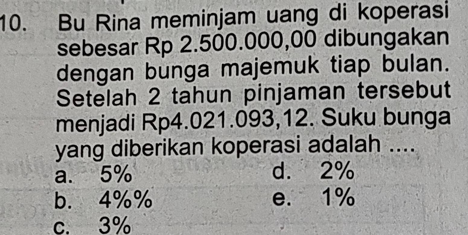 Bu Rina meminjam uang di koperasi
sebesar Rp 2.500.000,00 dibungakan
dengan bunga majemuk tiap bulan.
Setelah 2 tahun pinjaman tersebut
menjadi Rp4.021.093,12. Suku bunga
yang diberikan koperasi adalah ....
a. 5%
d. 2%
b. 4%% e. 1%
c. 3%