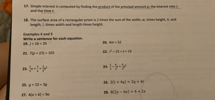 Simple interest is computed by finding the product of the principal amount p, the interest rate r, 
and the time t. 
18. The surface area of a rectangular prism is 2 times the sum of the width, w, times height, h, and 
length, /, times width and length times height. 
Examples 4 and 5
Write a sentence for each equation. 
19. j+16=35 20. 4m=52
21. 7(p+23)=102 22. r^2-15=t+19
23.  2/5 v+ 3/4 = 2/3 x^2
24.  1/3 - 4/5 z= 4/3 y^3
25. g+10=3g 26. 2(t+4q)=2q+4t
27. 4(a+b)=9a 28. 8(2y-6x)=4+2x