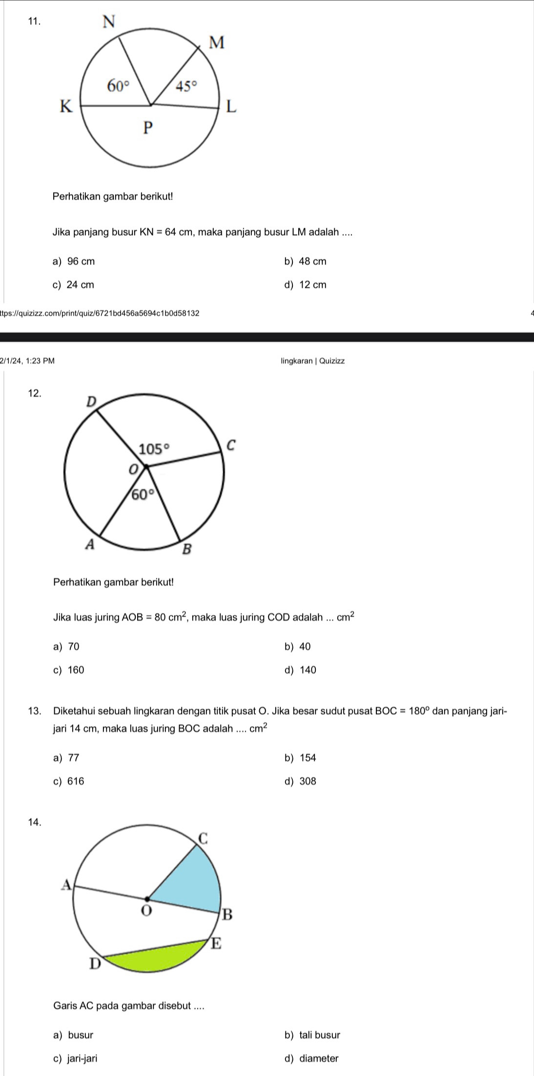 Perhatikan gambar berikut!
Jika panjang busur KN=64cm , maka panjang busur LM adalah ....
a) 96 cm b) 48 cm
c) 24 cm d) 12 cm
ttps://quizizz.com/print/quiz/6721bd456a5694c1b0d58132
2/1/24, 1:23 PM
12. 
Perhatikan gambar berikut!
Jika luas juring AOB=80cm^2 , maka luas juring COD adalah...cm^2
a) 70 b) 40
c) 160 d) 140
13. Diketahui sebuah lingkaran dengan titik pusat O. Jika besar sudut pusat BOC=180° dan panjang jari-
jari 14 cm, maka luas juring BOC adalah . cm^2
a) 77 b) 154
c) 616 d) 308
14.
Garis AC pada gambar disebut ....
a) busur b) tali busur
c) jari-jari d) diameter