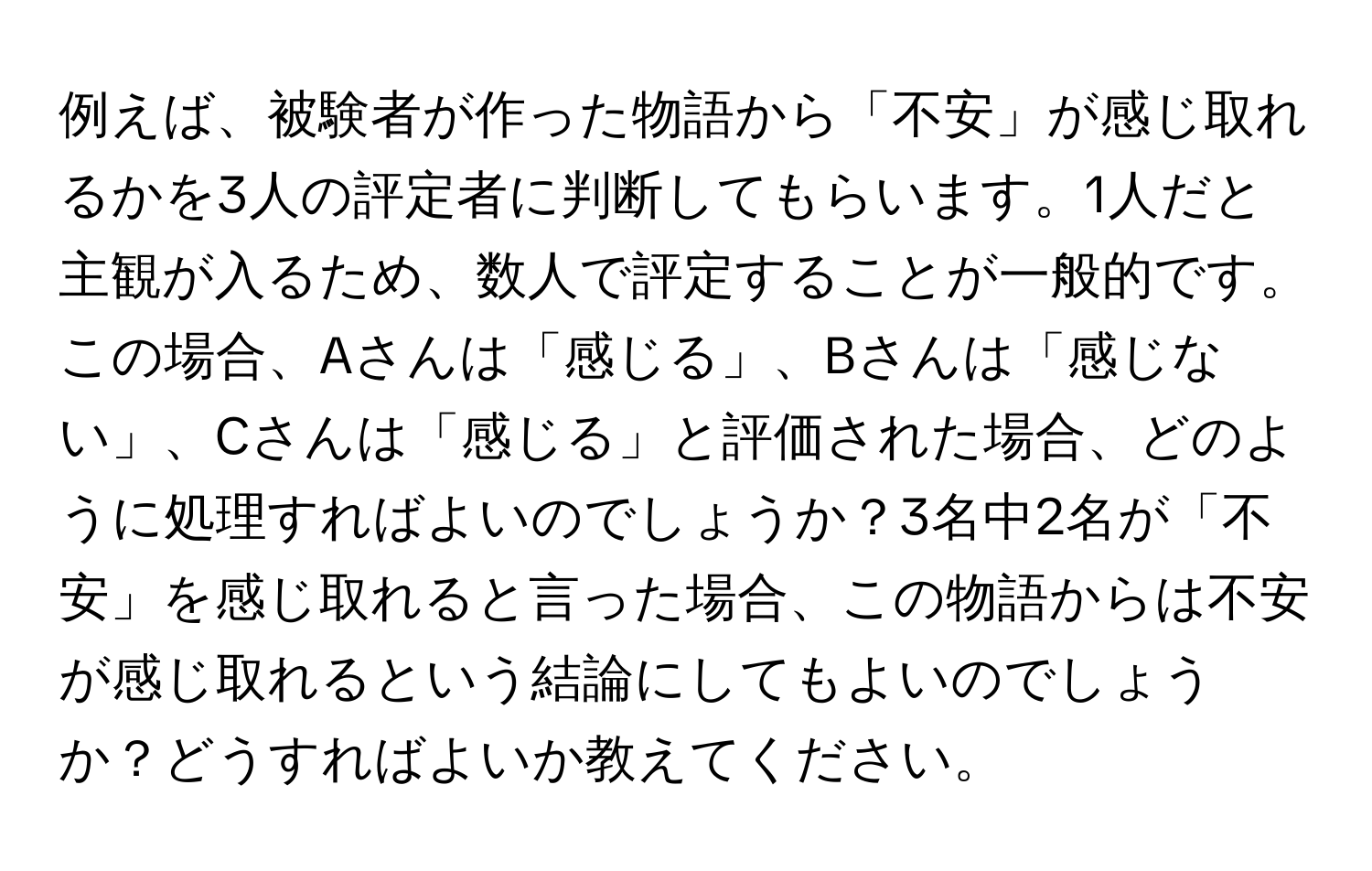 例えば、被験者が作った物語から「不安」が感じ取れるかを3人の評定者に判断してもらいます。1人だと主観が入るため、数人で評定することが一般的です。この場合、Aさんは「感じる」、Bさんは「感じない」、Cさんは「感じる」と評価された場合、どのように処理すればよいのでしょうか？3名中2名が「不安」を感じ取れると言った場合、この物語からは不安が感じ取れるという結論にしてもよいのでしょうか？どうすればよいか教えてください。