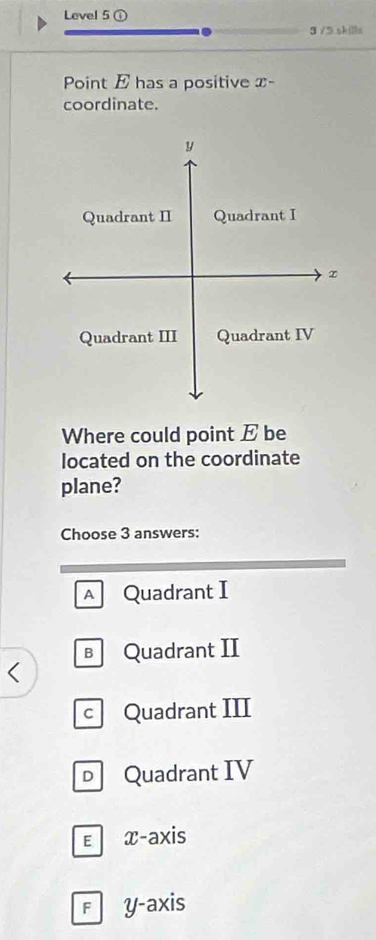 Level 5 ①
3 /5 sklbs
Point E has a positive : T-
coordinate.
y
Quadrant II Quadrant I
Quadrant III Quadrant IV
Where could point E be
located on the coordinate
plane?
Choose 3 answers:
A Quadrant I
B Quadrant II
c Quadrant III
D Quadrant IV
εx-axis
F y-axis