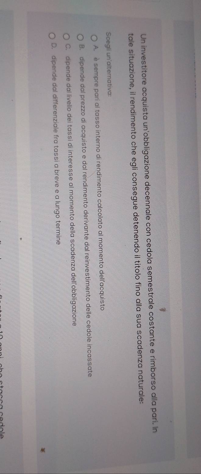Un investitore acquista un'obbligazione decennale con cedola semestrale costante e rimborso alla pari. In
tale situazione, il rendimento che egli consegue detenendo il titolo fino alla sua scadenza naturale:
Scegli un'alternativa:
A. è sempre pari al tasso interno di rendimento calcolato al momento dell'acquisto
B. dipende dal prezzo di acquisto e dal rendimento derivante dal reinvestimento delle cedole incassate
C. dipende dal livello dei tassi di interesse al momento della scadenza dell'obbligazione
D. dipende dal differenziale fra tassi a breve e a lungo termine