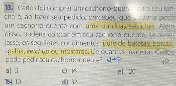 Carlos foi comprar um cachorro-quene para seu lan-
che e, ao fazer seu pedido, percebeu que poderia pedir
um cachorro-quente com uma ou duas salsichas. Além
disso, poderia colocar em seu cachorro-quente, se dese-
jasse, os seguintes condimentos: purê de batatas, batata-
-palha, ketchup ou mostarda. De quantas maneiras Carlos
pode pedir seu cachorro-quente? d+8
a) 5 c) 16 e) 120
b 10 d) 32