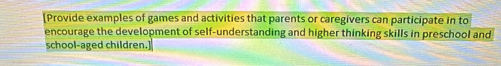[Provide examples of games and activities that parents or caregivers can participate in to 
encourage the development of self-understanding and higher thinking skills in preschool and 
school-aged children.]