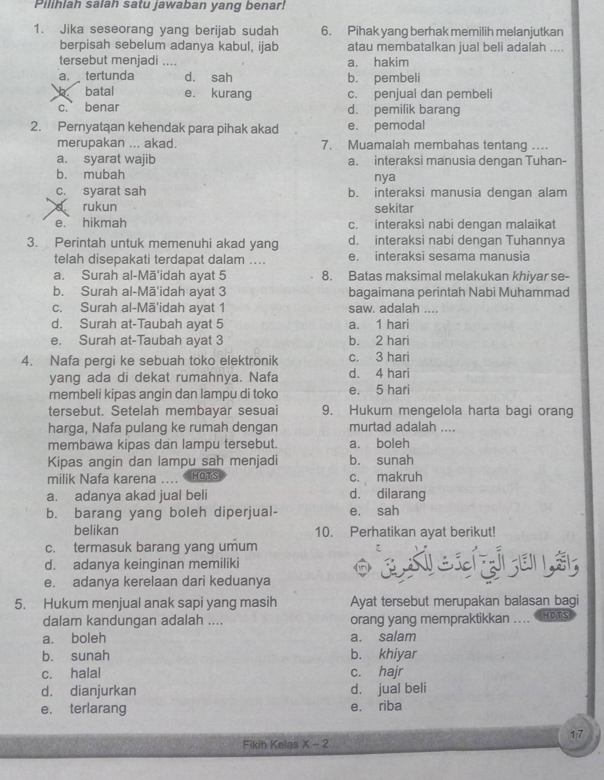 Pilihlah salan satu jawaban yang benar!
1. Jika seseorang yang berijab sudah 6. Pihak yang berhak memilih melanjutkan
berpisah sebelum adanya kabul, ijab atau membatalkan jual beli adalah ....
tersebut menjadi .... a. hakim
a. tertunda d. sah b. pembeli
batal e. kurang c. penjual dan pembeli
c. benar d. pemilik barang
2. Pernyataan kehendak para pihak akad e. pemodal
merupakan ... akad. 7. Muamalah membahas tentang ....
a. syarat wajib a. interaksi manusia dengan Tuhan-
b. mubah nya
c. syarat sah b. interaksi manusia dengan alam
rukun sekitar
e. hikmah c. interaksi nabi dengan malaikat
3. Perintah untuk memenuhi akad yang d. interaksi nabi dengan Tuhannya
telah disepakati terdapat dalam .... e. interaksi sesama manusia
a. Surah al-Mā'idah ayat 5 8. Batas maksimal melakukan khiyar se-
b. Surah al-Mā’idah ayat 3 bagaimana perintah Nabi Muhammad
c. Surah al-Mā'idah ayat 1 saw. adalah ....
d. Surah at-Taubah ayat 5 a. 1 hari
e. Surah at-Taubah ayat 3 b. 2 hari
4. Nafa pergi ke sebuah toko elektronik c. 3 hari
yang ada di dekat rumahnya. Nafa
d. 4 hari
membeli kipas angin dan lampu di toko e. 5 hari
tersebut. Setelah membayar sesuai 9. Hukum mengelola harta bagi orang
harga, Nafa pulang ke rumah dengan murtad adalah ....
membawa kipas dan lampu tersebut. a. boleh
Kipas angin dan lampu sah menjadi b. sunah
milik Nafa karena .... HOTS c. makruh
a. adanya akad jual beli d. dilarang
b. barang yang boleh diperjual- e. sah
belikan 10. Perhatikan ayat berikut!
c. termasuk barang yang umum
d. adanya keinginan memiliki  à s c e zi an s;
e. adanya kerelaan dari keduanya
5. Hukum menjual anak sapi yang masih Ayat tersebut merupakan balasan bagi
dalam kandungan adalah .... orang yang mempraktikkan .... HOTS
a. boleh a. salam
b. sunah b. khiyar
c. halal c. hajr
d. dianjurkan d. jual beli
e. terlarang e. riba
17
Fikih Kelas X - 2