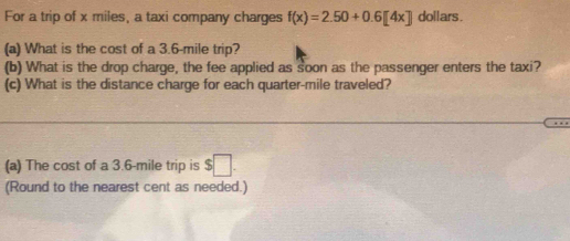 For a trip of x miles, a taxi company charges f(x)=2.50+0.6[4x] dollars. 
(a) What is the cost of a 3.6-mile trip? 
(b) What is the drop charge, the fee applied as soon as the passenger enters the taxi? 
(c) What is the distance charge for each quarter-mile traveled? 
… 
(a) The cost of a 3.6-mile trip is $□. 
(Round to the nearest cent as needed.)