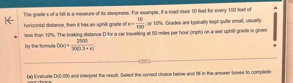 The grade x of a hill is a measure of its steepness. For example, if a road rises 10 feet for every 100 feet of 
horizontal distance, then it has an uphill grade of x= 10/100  , or 10%. Grades are typically kept quite small, usually 
less than 10%. The braking distance D for a car travelling at 50 miles per hour (mph) on a wet uphill grade is given 
by the formula D(x)= 2500/30(0.3+x) . 
(a) Evaluate D(0.09) and interpret the result. Select the correct choice below and fill in the answer boxes to complete 
ur choic